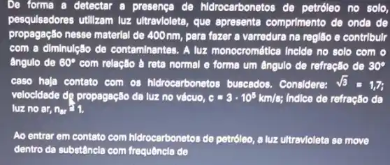 De forma a detectar a presenca de hidrocarbonetos de petróleo no solo,
pesquisadores utilizam luz ultravioleta, que apresente comprimento de onda de
propagação nesse material de 400 nm, para fazer a varredura na região e contrlbulr
com a diminulção de conteminantes. A luz monocromética Inclde no solo com o
ângulo de 60^circ  com relação à reta normal e forme um ângulo de refração de 30^circ 
caso haja contato com os hidrocarbonetos buscedos Considere: sqrt (3)=1,7;
velocidade dẹ propagação da luz no vácuo, c=3cdot 10^5km/s; Indice de refração da
luz no ar, n_(ar)=1.
Ao entrar em contato com hidrocarbonetos de petróleo, a luz ultravlolete se move
dentro da substâncla com frequência de