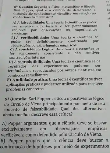 de impean an avango do comecnmentor
8: Questão Segundo o físico , matemático e filósofo
Karl Popper , qual é 0 critério de demarcação e
distinção do conheciment científico em relação ao
conheciment metafísico?
A) A falseabilidac le: Uma teoria é científica se puder
ser empiricamente testada e ser potencialmente
refutável por observações . ou experimentos
empíricos.
B) A verificabilidade:Uma teoria é científica se
puder ser definitivamente confirmada por
observações ou experimentos empíricos.
C) A consisten cia Lógica: Uma teoria é científica se
for logicamente consistente e não contiver
contradições internas.
D) A reprodutibilidade : Uma teoria é científica se os
resultados dos experimentos puderem ser
irrefutáveis e reproduzidos por outros cientistas em
condições semelhantes.
E) A utilidade prática: Uma teoria é cientifica se tiver
aplicações práticas e puder ser utilizada para resolver
problemas concretos.
92 Questão:Karl Popper criticou o positivismo lógico
do Círculo de Viena principalmer te por meio de seu
conceito de falseabilidade . Qual das alternativas
abaixo melhor descreve essa crítica?
A) Popper argumentou que a ciência deve se basear
exclusivamente em observações empíricas
verificáveis ,como defendido pelo Círculo de Viena.
B) Popper propos que a ciência deve buscar a