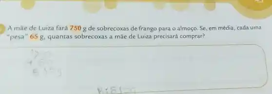 A mãe de Luiza fará 750 gde sobrecoxas de frango para o almoço. Se, em média, cada uma
"pesa" 65 g quantas sobrecoxas a mãe de Luiza precisará comprar?