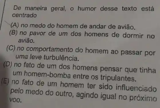 De maneira geral, o humor desse texto está
centrado
(A) no medo do homem de andar de avião.
(B) no pavor de um dos homens de dormir no
avião.
(C) no comportamento do homem ao passar por
uma leve turbulência.
(D) no fato de um dos homens pensar que tinha
um homem -bomba entre os tripulantes.
(E) no fato de um homem ter sido influenciado
pelo medo do outro , agindo igual no próximo
voo.