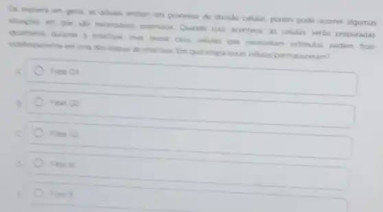 De manere em geral as celulas entram em processo de divisto celular, porém pode ocorrer algumas
necessarios estimulos Quando isso acontece as celulas serào preparadas
qualmente durante a interfase mas nesse caso, celulas que necessitam estimulos podem ficar
indefindamente am uma das etapas da interfase Em qual etapa essas celulas permaneceram?
square 
Fase Gt
Fase Go
Fase G2
) 5
Fase s