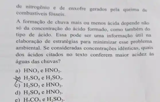 de nitrogênio e de enxofre gerados pela queima de
combustiveis fosseis.
A formação de chuva mais ou menos ácida depende não
só da concentração do ácido formado , como também do
tipo de ácido . Essa pode ser uma informação útil na
claboração de estratégias para minimizar esse problema
ambiental. Se consideradas concentrações idênticas , quais
dos ácidos citados no texto conferem maior acidez às
águas das chuvas?
a) HNO_(3) e HNO_(2)
b) H_(2)SO_(4) e H_(2)SO_(3)
(c) H_(2)SO_(3) e HNO_(2)
d) H_(2)SO_(4) e HNO_(3)
e) H_(2)CO_(3) e H_(2)SO_(3)