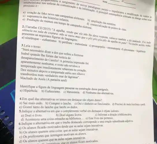 de novos paradigmas sociais e impulsionou a modificação de outros já
estabelecidos nas esferas da comunicação e da informação. A principal consequência criticada na charge sobre esse
processo é :
c) supremacia das histórias infantis.
a) criação de fake news nas campanhas eleitorais. b)das mentiras.
e) Produção de memes em tempo de campanha eleitoral.
d) comercialização de pontos de vista.
2.(Tarrafas CE/2015)"A agulha, vendo que ela não the dava resposta, calou-se também, e foi andando. Era tudo
silêncio na sala de costura; não se ouvia mais que o plic-plic -plic-plic da agulha no pano". No trecho acima.estão
presentes as seguintes figuras de linguagem:
a) sinédoque - eufemismo b) perifrase - metonímia c)prosopopéia - onomatopeia d) pleonasmo - hipérbole
3.Leia o texto:
"Será necessário dizer a dor que sofreu a formosa
Isabel quando lhe foram dar noticia do
desaparecimento de Camilo? A primeira impressão foi
aparentemente nenhuma; o rosto não revelou a
tempestade que imediatamente rebentara no coração.
Dez minutos depois a tempestade subiu aos olhos e
transbordou num verdadeiro mar de lágrimas".
Machado de Assis (A parasita azul)
Identifique a figura de linguagem presente na construção desse parágrafo.
a) Hipérbole. b)Eufemismo. c)Metonímia. d) Nenhuma das alternativas.
4.Em qual das alternativas os temos em destaque são objeto direto?
a) Saí mais cedo b) Comprei o lanche c) Dei o dinheiro ao funcionário. d) Precisei de mais ketchup e pedi.
6.Indique a alternative em que o trecho corresponde a uma oração subordinada adjetiva.
c) Informei a doação à bibliotecária.
e) Gostei tanto do lanche que lambi os dedos.
5.Indique a alternativa em que o complement verbal em destaque é objeto indireto.
a) Doei o livro.
b) Doei alguns livros.
d) Aconteceu uma coisa estranha na biblioteca e) Este livro me pertence.
a) Os alunos ficarão motivados desde que as aulas sejam interativas.
b) Os lunos querem uma coise esde guaulas sejam interativas.
c) Os professores que interagem motivam os alunos.
d) Os alunos querem interaculas sejam interativasi
m que as aue os alunos ficam motivados.