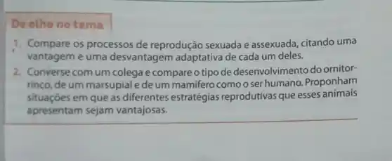 De olho no tema
1. Compare os processos de reprodução sexuada e assexuada , citando uma
vantagem e uma desvantagem adaptativa de cada um deles.
2. Converse comum colega e compare o tipo de desenvolvimento do ornitor-
rinco, deum marsupiale de um mamifero comooser humano .Proponham
situaçōes em que as diferentes estratégias reprodutivas que esses animais
apresentam sejam vantajosas.