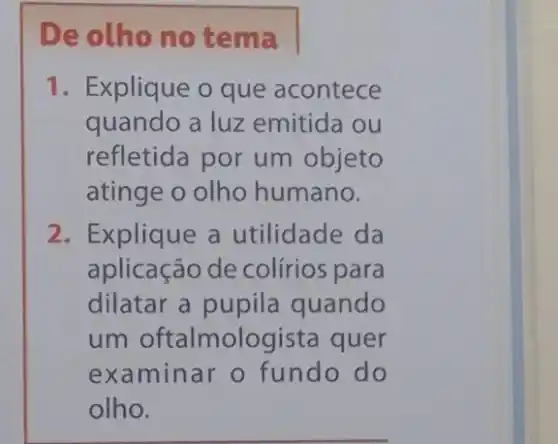 De olho no tema
1. Explique o que acontece
quando a luz emitida ou
refletida por um objeto
atinge o olho humano.
2. Explique a utilidade da
aplicação de colírios para
dilatar a pupila quando
um oftalmologista quer
examinar o fundo do
olho.