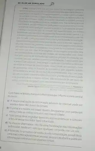 DE OLNO NO SIMULADO
(IFBA) Grande parte dos avangos tecnologicos integra o processo
evolutivo da comunicaçã 0. conduzindo-nos para uma maior democra
tização da informaçãoe consequentemente, do saber A comunicação
virtual introduz um concelto de descentralização da informação e do
poder de comunicar Todo computador conectado a internet, possui a
capacidade de transmitir palavras, imagens, sons Nãose limita apenas
aos donos de jornaise emissoras: qualquer pessoa pode construir um site
na internet, sobre qualquer assunto,e propaga-lode maneira simples
espaço cibernético tem se tornado um lugar essencial, um futuro
próximo de comunicação completamente distinta da midia classica []
A intemet proporciona a interação entre locutor e interlocutor uma vez
que, na rede, qualquer elemento adquire a possibilidade de interação.
havendo interconexoes entre pessoas dos mais diferentes lugares do
planeta, facilitando, portanto o contatoentre elas, assim como a busca
por opinioes eideias convergentes. Uma prova da eficiência da intemet
em construir esse ideal de propagação de mensagens e opiniōes está
na multiplicidade de temas que podem ser encontrados nela Além
dos sites, as listas de discussão, que agregam pessoas interessadas em
um dado assunto, também merecem consideração. Enesse ponto que
a internet se sobressai, pois integra e condensa nela todos os recursos
de todas as formas de comunicação, como jornal por exemplo. Além
de apresentar todas as funções do jornalismo, que segundo Beltrão
sào econômica, social educativa e de entretenimento ela é um meio
de comunicação interativo Além disso, há a questão da dinamicidade
e da interatividade: 0 espaço virtual, diferentemente de um texto de
jornal ou revista em papel, está constantemente em movimento
GALL Fernanda Linguagem da internet um meio de comunicaçio global In Hipertexto e
generos digitais MARCUSCHILLUEAntionio XAVIER, Antonio Hipertexto e
Sto Paulo. Cortez 2010, p.1512 (Adaptado)
Com base na leitura marque a alternativa que informa a ideia central
do texto:
a) A descentralização da informação advinda da internet pode ser
usada a favor dos donos de jornais.
b) Ojornal e a revista em papel devem desaparecer, pois perderam
espaço para as mídias virtuais e sua interativities
c) Todo jornal deve englobar questōes socioeconômicas e culturais,
a fim de deixar seu leitor bem-informado.
d) No espaço cibernético não há uma fiscalização das informações
publicadas, tendo em vista que qualquer um pode criar um site.
e) A internet, no processo de evolução da comunicação, possibilitou
uma maior interação entre as