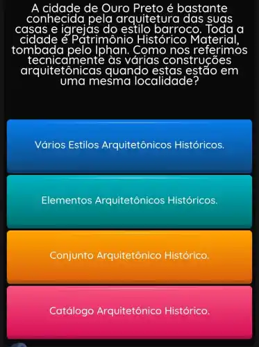 de Ouro reto é bastante
conhecida pela quitetura das suas
casas e igrejas c do estilo barroco. Toda a
cidade é útrimônio H Histórico Material
tombada pelo Iphan Como nos referimos
aimente às I várias construcōes jes
arquitetôn ônicas al
uma mesma localidade?
em
Vários Estilos Arquitetônicos cos Históricos.
Elementos Arquitetônicos Históricos.
Conjunto Arquitetônico Histórico.
Catálogo Arquitetônico Histórico.