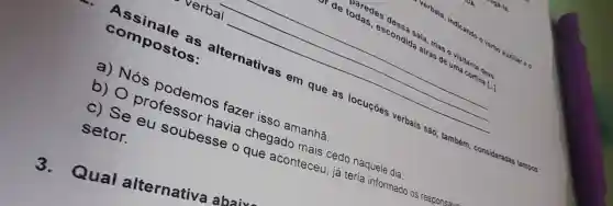 de paredes
nd Sala, mas o visitants dense
escondida atrás de uma cortina [...
[-]
verbal
Assinale as alternativas em que as locuçōes verbais são , também consideradas
tempera
compostos:
a) Nós podemos fazer isso amanhã.
b) O professor havia chegado mais cedo naquele dia.
c) Se eu soubesse o que aconteceu , já teria informado os responsáu
setor.