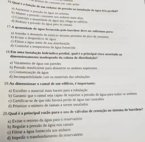 de pontos de consumo em cada andar
16.Qual é a função de um redutor de pressão na instalação de lagua tria prediat?
a) Aumentar a pressao da água no sistema
b) Manter a pressão constants nos andares mais altos
c) Controlar a quantidade de água que chega ao edificio
d) Reduzir a pressao da água para os ramais
17.A quantidade de água fornecida pelo barrilete deve ser suficiente para;
a) Atender à demanda do edificio durante períodos de pico de consumo
b) Evitar o desperdicio de agua
c) Filtrar a água antes de sua distribuição
d) Controlar a temperatura da água fornecida
18.Em uma instalação hidráulica predial, qual é o principal risco associado ao
dimensionamento inadequado da coluna de distribuição?
a) Vazamento de água nas paredes
b) Pressão insuficiente para abastecer os andares superiores
c) Contaminação da água
d) Incompatibilidade com os materials das tubulações
19.Ao dimensionar o ramal de um edificio , é importante:
a) Escolher o material mais barato para a tubulação
b) Garantir que o ramal seja capaz de suportar a pressão de água para todos os andares
c) Certificar-se de que não haverá perda de água nas conexōes
d) Priorizar o número de ramais a serem instalados
20.Qual é a principal razão para o uso de válvulas de retenção no sistema de barrilete?
a) Evitar o retorno da água para 0 reservatório
b) Regular a pressão da água nos ramais
c) Filtrar a água fornecida aos andares
d) Impedir o transbordamento do reservatório