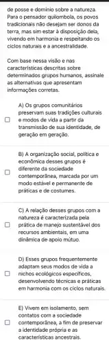 de posse e domínio sobre a natureza.
Para o pensador quilombola , os povos
tradicionais não desejam ser donos da
terra, mas sim estar à disposição dela,
vivendo em harmonia e respeitando os
ciclos naturais e a ancestralidade
Com base nessa visão e nas
características descritas sobre
determinados grupos humanos assinale
as alternativas que apresentam
informações corretas.
A) Os grupos comunitários
preservam suas tradições culturais
e modos de vida a partir da
transmissão de sua identidade , de
geração em geração.
B) A organização social política e
econômica desses grupos é
diferente da sociedade
contemporânea, marcada por um
modo estável e permanente de
práticas e de costumes.
C) A relação desses grupos com a
natureza é caracterizada pela
prática de manejo sustentável dos
recursos ambientais, em uma
dinâmica de apoio mútuo.
D) Esses grupos frequentemente
adaptam seus modos de vida a
nichos ecológicos especificos,
desenvolvendo técnicas e práticas
em harmonia com os ciclos naturais.
E) Vivem em isolamento , sem
contatos com a sociedade
contemporânea, a fim de preservar
a identidade própria e as
características ancestrais.