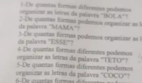 -De quantas ferentes podemos
organizar as letras da palavra "B OLA"?
z -De quantas formas podemos organizar as l
da palavra "MAMA"?
3 -De quantas formas podemos organizar as I
da palavra "ESSE"?
4.De quantas formas diferentes podemos
organizar as letras da palavra "TETO"?
5-De quantas formas diferentes podemos
organizar as letras da palavra " COCO
6-De quantas formas diferentee