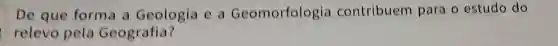 De que forma a Geologia e a Geomorfologi contribuem para o estudo do
relevo pela Geografia?