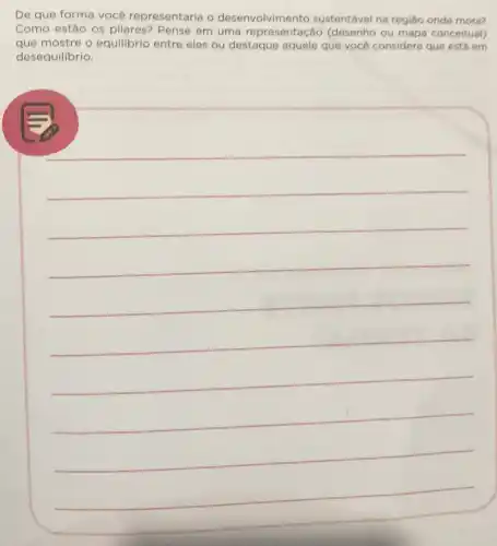 De que forma vocé representaria o desenvolvimento sustentável na região onde mora?
Como estão os pilares? Pense em uma (desenho ou mapa conceitual)
que mostre o equilibrio entre eles ou destaque aquele que vocé considera que está em
desequilibrio.
__