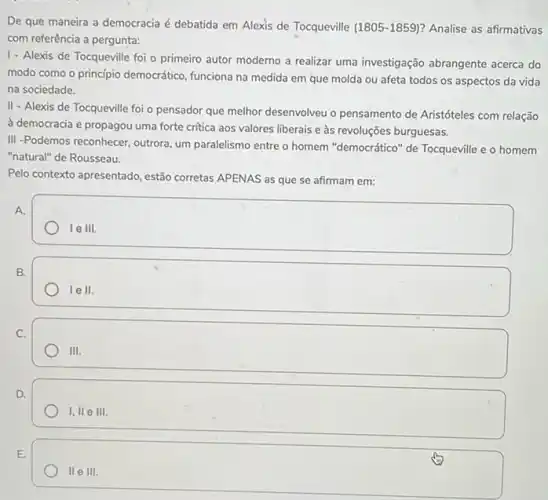 De que maneira a democracia é debatida em Alexis de Tocqueville (1805 -1859)? Analise as afirmativas
com referência a pergunta:
1- Alexis de Tocqueville foi - primeiro autor moderno a realizar uma investigação abrangente acerca do
modo como o princípio democrático, funciona na medida em que molda ou afeta todos os aspectos da vida
na sociedade.
II - Alexis de Tocqueville foi o pensador que melhor desenvolveu o pensamento de Aristóteles com relação
à democracia e propagou uma forte critica aos valores liberais e às revoluções burguesas.
III -Podemos reconhecer, outrora um paralelismo entre o homem "democrático" de Tocqueville e o homem
"natural" de Rousseau.
Pelo contexto apresentado, estão corretas APENAS as que se afirmam em:
square 
A.
B.
lell.
C.
111.
D.
1,11 e 111.
E.
II e III