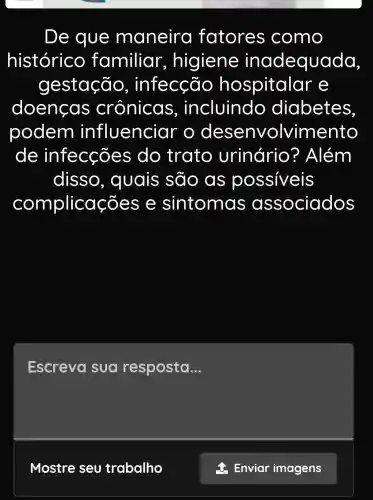 De que maneira fatores como
histórico familiar , higiene inadequada,
gestação , infecção hospitalar e
doenças crônicas , incluindo diabetes
podem influencio Ir o desenvolvimento
de infecçõe s do trato urinário ? Além
disso , quais são as possiveis
complica coes e sintoma s associados
Escreva sua resposta __
Mostre seu trabalho
Enviar imagens