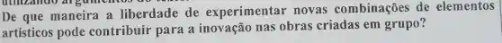 De que maneira a liberdade de experimentar novas combinações de elementos
artisticos pode contribuir para a inovação nas obras criadas em grupo?