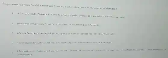 De que maneira a Teoria Geral dos Sistemas influenciou a concepção e operação dos Sistemas de Informação?
A
A Teoria Geral dos Sistemas influenciou a concepção dos Sistemas de Informação, mas não a sua operação.
B
Não houve influência da Teoria Geral dos Sistemas nos Sistemas de Informação
A Teoria Geral dos Sistemas influenciou apenas 05 aspectos técnicos dos Sistemas de Informação.
D A Teoria Geral dos Sistemas influenciou apenas a aparência visual dos Sistemas de Informação
E
A Teoria Geral dos Sistemas influenciou a maneira a como os Sistemas de Informação são projetados e operam, enfatizando interconexão entre componentes e
visão holistica.