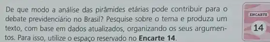 De que modo a análise das pirâmides etárias pode contribuir para o
debate previdenciário no Brasil? Pesquise sobre o tema e produza um
texto, com base em dados atualizados , organizando os seus argumen-
tos. Para isso, utilize o espaço reservado no Encarte 14.
ENCARTE
14