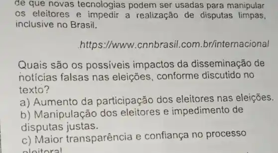 de que novas tecnologias podem ser usadas para manipular
os eleitores e a realização de disputas limpas,
inclusive no Brasil.
.https://www .cnnbrasil.com br/internacional
Quais são os possiveis impactos da dissemina cão de
noticias falsas nas eleições ,conforme discutido no
texto?
a) Aumento da participação dos eleitores nas eleições.
b)Manipulação dos e impedimento de
disputas justas.
c) Maior transpare ncia e confiança no processo
oloitoral