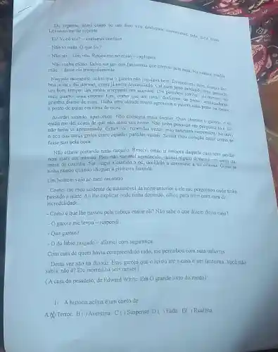 De repente, senti como se um fino véu deslizasise suavemente peto meu rosto Levantei-me de repente.
- Ei! Você viu?exclamei confuso.
- Nño vi nadn. O que foi?
- Niño sei... Um véu. Roçou-me no rosto -expliquei.
- Não tenha medo. Deve ser um dos fantasmas que correm pela casa Na certa é minha mãe - disse ele tranquilamente.
Naquele momento, achei que o garoto não regulava bem
boa noite e fui dormir, agora já meio desconfiado. Cai num Sono promedele, descjeitihe
um bom tempo, um sonho arrepiante me acordou. Um pesadelo profundo mas, passado
meu quarto, uma enorme fera, como que um javali disforme, de presas no
grunhin diante de mim Tinha uma atitude muito agressiva e pusera suas ameaçadoras.
a ponto de pular em cima de mim.
Acordei suando apavorado. Não consegui mais dormir. Quis chamar o garoto, e só e só
então me dei conta de que não sabia seu nome. Não tinha em perguntá-lo e ele
não tinha se apresentado.Gritei "oi" repetidas vezes, mas ninguém res pondeu. Só ouvi
eco dos meus gritos entre aquelas paredes vazias. Sentia meu coração bater como se
fosse sair pela boca.
Não estava gostando nada daquilo. Resolvi então ir embora daquela casa sem perder
nem mais um minuto Para não ser mál agradecido, deixei algum dinheiro em cima da
mesa da cozinha. Sal segui a estrada a pé, decidido a encontrar a tal oficina. 0 sol já
tinha raiado quando cheguei à primeira fazenda.
Um homem veio ao meu encontro
Contei-lhe meu acidente de automóvel da noite anterior e ele me perguntou onde tinha
passado a noite. Ao the explicar onde tinha dormido, olhou para mim com cara de
incredulidade.
- Comoéque lhe passou pela cabeça entrar ali? Não sabe o que dizem dessa casa?
- O garoto me levou -respondi
- Que garoto?
do lábio rasgado - afirmei com segurança
Com cara de quem havia compreendido tudo, me perturbou com suas palavras:
- Desta vez não há dúvida. Esse garoto que o levou até a casa é um fantasma. Você não
sabia, não é? Ele morreu há seis meses.)
(A casa do pesadelo, de Edward White. Em O grande livro do medo)
1- Ahistória acima é um conto de:
A Terror. B() Aventura. C () Suspense. D () Fada. E()Realista