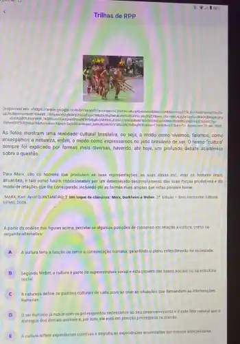de RPP
Disponivel em: <https://www google.com.br/se arch?"o+que +8C3 A94 cultura 4brasi leiras tbmwisch stbsorimg C T5kJFoT!105PlimlaC2is dile
QqUNJBmoOaH9or B1GweVB_1104pAwVb2 GROR 520yF ivFzije C9NLGh 48gPh m4cH tBSoSCe YioLa Kx3t6 EYdU ki_15s1r KhlJap QOkGa 950c RKKCFIBNxg4cqEg
n2isH JbBSUH +xGVKW -1KDH 16ioioSCe3Q ekDBV aBER WOGBY OMrRK ChIJESHn Y7WK BURxN IFW24 IsRelk QEgnOON 4L00saHh GghqGd SLDO aS oSCTyo-
GbhweOFEf65ID raupoh 18tbo-u8sa-X8ved -2ahUKEwi9tozerLbA hUEIJAK HYVIBSC 09096 BAGB EBSE biw-1366 Bbih-6376dpre1>. Acesso em: 21 abr. 2018.
As fotos mostram uma realidade cultural brasileira, ou seja, o modo como vivemos, falamos, como
enxergamos a natureza, enfim o modo como expressamos no jeito brasileiro de ser. O termo "cultura"
sempre foi explicado por formas mais diversas, havendo até hoje, um profundo debate acadêmico
sobre a questão
Para Marx, são os homens que produzem as suas representações, as suas idéias etc., mas os homens reais,
atuantes, e tais como foram condicionados por um determinado desenvolvimento das suas forças produtivas e do
modo de relações que The corresponde, incluindo até as formas mais amplas que estas possam tomar.
MARX, Karl. Apud QUINTANERO T. Um toque de clássicos: Marx, Durkheim e Weber. 2^a Edição - Belo Horizonte Editora
UFMG, 2009.
A partir da análise das figuras acima, percebe-se algumas posições de consenso em n relação á cultura, como na
seguinte alternativa.
A A cultura teria a função de s servir a comunicação humana.garantindo o pleno entendimento na sociedade A
B Segundo Weber, a cultura é parte da superestrutura social e esta provém das bases sociais ou da estrutura
social
A natureza define os padrões culturais de cada povo ao criar as situações que demandam as intervençōes
humanas
D
0 ser humano já nasce com os pré-requisitos necessários ao seu desenvol/vimento e é este fato natural que o
distingue dos demais animais e, por isso, ele está em posição privilegiada no mundo
E
A cultura reflete experiências coletivas e engloba as experiencias acumuladas por nossos antecessores.
