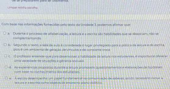 de se preparatem para leforalmente
Limpar minha escolha
Com base nas informaçoes fornecidas pelo texto da Unidade 3, podemos afirmar que
a. Durante o processo de alfabetização, a leitura e a escrita sào habilidades que se dissociam, nào se
complementando.
b. Segundo o texto a sala de aula é considerada o lugar privilegiado para a pratica da leitura e da escrita,
pois é um ambiente de geração de vinculos e de constante troca
D c. Oprofessor entende que para desenvolver a habilidade da leitura nos estudantes é importante oferecer
uma variedade de situaçóes egeneros textuais.
d. As experiencias propostas durante a leitura promovem questionamentos e elaboraçóes de hipóteses
com base no conhecimento dos estudantes.
e. A escola desempenha um papel fundamental na comunicação de saberes, sendo necessário incluir a
leitura e a escrita como objetos de ensing no plano didático.