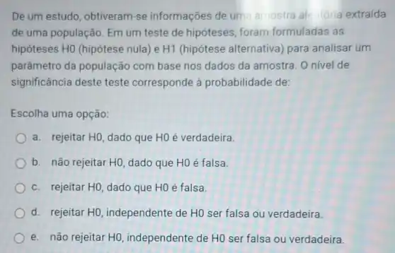 De um estudo , obtiveram-se informações de um amostra ale tória extraida
de uma população.Em um teste de hipóteses, foram formuladas as
hipóteses HO (hipótese nula) e H1 (hipótese alternativa para analisar um
parâmetro da população com base nos dados da amostra. O nivel de
significância deste teste corresponde à probabilidade de:
Escolha uma opção:
a. rejeitar HO, dado que H0 é verdadeira.
b. não rejeitar HO dado que HOé falsa.
c. rejeitar H0, dado que H0 é falsa.
d. rejeitar HO independente de HO ser falsa ou verdadeira.
e. não rejeitar HO independente de HO ser falsa ou verdadeira.