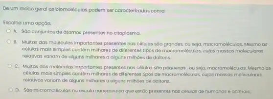 De um modo geral as biomoléculas podem ser caracterizadas como:
Escolha uma opção:
A. Sáo conjuntos de átomos presentes no citoplasma.
B. Muitas das moléculas importantes presentes nas células sáo grandes, ou seja, macromoleculas. Mesmo as
células mais simples contêm milhares de diferentes tipos de macromoléculas, cujas massas moleculares
relativas variam de alguns milhares a alguns milhoes de daltons.
C. Muitas das moléculas importantes presentes nas células são pequenas, ou seja macromoléculas. Mesmo as
células mais simples contêm milhares de diferentes tipos de macromoléculas, cujas massas moleculares
relativas variam de alguns milhares a alguns milhoes de daltons.
D. São micromoléculas na escala nanometrica que estão presentes nas células de humanos e animais;