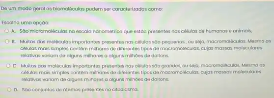 De um modo geral as biomoléculas podem ser caracterizadas como:
Escolha uma opção:
A. São micromoléculas na escala nanometrica que estão presentes nas células de humanos e animais;
B. Muitas das moléculas importantes presentes nas células são pequenas, ou seja macromoléculas. Mesmo as
células mais simples contêm milhares de diferentes tipos de macromoléculas, cujas massas moleculares
relativas variam de alguns milhares a alguns milhoes de daltons.
C. Muitas das moléculas importantes presentes nas células sáo grandes, ou seja macromoléculas. Mesmo as
células mais simples contêm milhares de diferentes tipos de macromoléculas, cujas massas moleculares
relativas variam de alguns milhares a alguns milhoes de daltons.
D. Sào conjuntos de átomos presentes no citoplasma