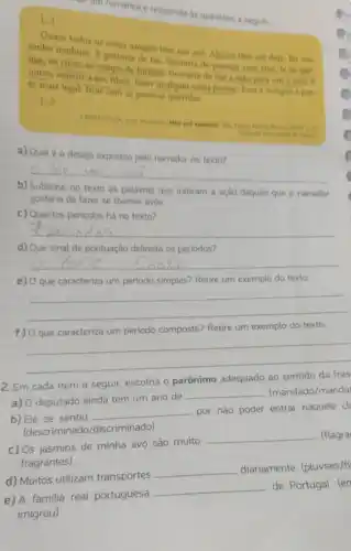 de um romance e responda as questoes a seguir.
[...]
Quase todos os meus amigos tem um avo Alguns tem até dois Eu nào
tenho nenhum. R gostaria de ter. Gostaria de passear com eles. Ir ao par
que, ao circo, ao campo de futebol. Gostaria de dar a mao para um e para
outro, assistir a um filme, fazer qualquer coisa juntos. Basa e sempre a par.
te mais legal: ficar com as pessoas queridas.
a) Qualéo desejo expresso pelo narrador no texto?
__
b) Sublinhe no texto as palavras que indicam a ação daquilo que o narrador
gostaria de fazer se tivesse avos.
c) Quantos periodos há no texto?
__
d) Que sinal de pontuação delimita os periodos?
__
e) O que caracteriza um periodo simples? Retire um exemplo do texto.
__
f) Oque caracteriza um periodo composto? Retire um exemplo do texto.
__
2. Em cada item a seguir, escolha o parônimo adequado ao sentido da fras
a) O deputado ainda tem um ano de
__ (mandado/manda
b) Ele se sentiu
__ por não poder entrar naquele cl
(descriminado /discriminado)
c) Os jasmins de minha avó são muito
__ (flagra
fragrantes)
d) Muitos utilizam transportes
__ diariamente. (pluviais/fl
de Portugal. (en