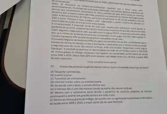 de vitimas graves.
ua saude mostram que de 2009 a 2019 foram mais de um milhão e meio
Dados do Ministério da Infraestrutura/Denatran mostram que o Brasi conta com,
aproximadamente, 74 milhoes de habilitados. Um número bastante expressivo de
desafios e com responsabilidad : promover um ambiente no trânsito mais seguro para
compartilham as vias e estradas do pais, enfrentando os mesmos
2020 o tema "Perceba O risco, proteja a vida , reforçando o caráter coletivo do trânsito e a
que ocorre anualmente de 18a25
de setembro, traz em
necessidade de cuidar de sie do outro nesse espaço.
A conscientização é essencial, tendo em vista que, mesmo com isolamento social devido à
pandemia da covid-19 , acidentes de trânsito continuaram a ocorrer em grande número em todo
país. Segundo a Seguradora Líder, que administra o seguro DPVAT no primeiro semestre deste
ano, só a vítimas de acidentes envolvendo motocicletas , foram pagas 125.395 indenizações. 0
número representa 79% 
do total de beneficios concedidos no período.
Conselho Regional de Medicina (CRM)divulgou um manifesto há um ano, concordando que o
número de vitimas de trânsito no país é alarmante, e mostrand que o trânsito continua sendo
a segunda causa de morte não natural no Brasil, onde oito estados "despontam numa trágica
liderança". A entidade já apontava na oportunidade que mais de um milhão e meio
(1.636.878)
de vitimas graves do tráfego constavam nos registros de mortalidade no Ministério da Saúde
entre 2009 e 2019 Desse total, 60% 
eram pessoas com idades entre 15 e 39 anos e quase 80% 
do sexo masculino.
Fonte: portaldotransito .com.br
07. O texto lido pertence ao gênero textual notícia Qual é a finalidade desse tipo de texto?
(A) Despertar sentimentos.
(B) Divertir o leitor.
(C) Transmitir um ensinamento.
(D) Informar o leitor sobre um acontecimento.
08. De acordo com o texto, é correto afirmar que
(A) O trânsito não é uma das maiores causas de morte não natural no Brasil.
(B) Mesmo com o isolamento social devido à pandemia da covid-19, acidentes de trânsito
continuaram a ocorrer em grande número em todo o país.
(C) Dentre as vítimas graves do tráfego, de acordo com os registros de mortalidade no Ministério
da Saúde entre 2009 e 2019, a maior parte são do sexo feminino.