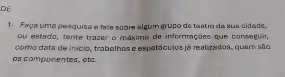 DE
1- Faça uma pesquisa e fale sobre algum grupo de teatro da sua cidade,
ou estado , tente trazer o máximo de informações que conseguir,
como data de inicio trabalhos e espetáculos já realizados , quem são
os componentes , etc.