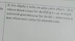 de
4) Um objeto é solto de uma certa altura.Se a
massa desse corpo for de 400g esua energia
potencial gravitacional for de 64 J, determine a
que altura esse corpo foi abandonado.