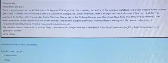 Dear family.
Hello! How are you?
This is a photograph of me in Collumbus College of Chicogo, it's in the morning and we're at the campus cafeteria. The other people in the picture
are Corly, Chritine and Amanda. Carly is a student at college too She is American, from Chicago and her last name is Simpson-just like the
cortoonl As for the girl in the middle that's Christine. She works at the College Newspaper.She's from New York The other one is Amanda, she
welcomed me at the airport and she's very friendly. I meet new people every day. The food here is very good My new email address is
rosa cocôlcolumbuscous <mallo.roso.ccc@columbusco.up,
My favorite person here is Mr. Jackson. She's a professor at college and she is very helpful. And Rex? I miss my dog! Say hello to grandpa and
grandma for mel
Love Rosa
Amanda is Rosa's new classmate.
Escolha uma opção:
Verdodeiro
Falso