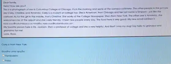 Dear family,
Hello! How are you?
This is a photograph of me in Collumbus College of Chicago, it's in the morning and we're at the campus cafeteria. The other people in the picture
are Carly, Christine and Amanda. Carly is a student at college too She is American, from Chicago and her last name is Simpson - just like the
cartoon! As for the girl in the middle that's Christine. She works at the College Newspaper She's from New York.The other one is Amanda, she
welcomed me at the airport and she's very friendly. I meet new people every day. The food here is very good My new email address fs
rosa.coc@columbusce.us <mallo rosa.coc@columbuscc.us?
My favorite person here is Ms. Jackson. She's a professor at college and she is very helpful. And Rex? I miss my dog! Say hello to grandpa and
grandma for me!
Love, Roso.
Corly is from New York
Escolha uma opçōo:
Verdodeiro
Falso