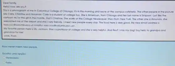 Dear fomly,
Hello! How one you?
This is a photograph of me in Collumbus College of Chicogo, it's in the morning and we're at the campus cofeteria. The other people in the picture
ore Corly, Chritine and Amanda. Carly is a student at college too She is American, from Chicago and her last name is Simpson - just like the
cartoon! As for the girl in the middle that's Christine. She works at the College Newspaper She's from New York The other one is Amanda, she
welcomed me at the airport and she's very friendly. I meet new people every day. The food here is very good My new email address is
rosa.coc@columbuscc.u cmallo: rosa.cocôcol umbuseo.us>.
My favorite person here is Ms. Jockson. She's a professor at college and she is very helpful. And Rex? Imiss my dog! Say hello to grandpa and
grandma for me!
Love, Roso
Roso never meets new people.
Escolha uma opção:
Verdadeiro
Falso