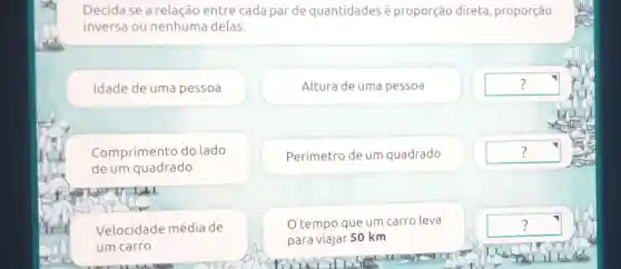 Decidase a relação entre cada par de quantidades é proporção direta , proporção
inversa ou nenhuma delas.
Idade de uma pessoa
Altura de uma pessoa
square 
Comprimento do lado
de um quadrado
Perímetro de um quadrado
square 
Velocidade média de
um carro
tempo que um carro leva
para viajar 50 km
square