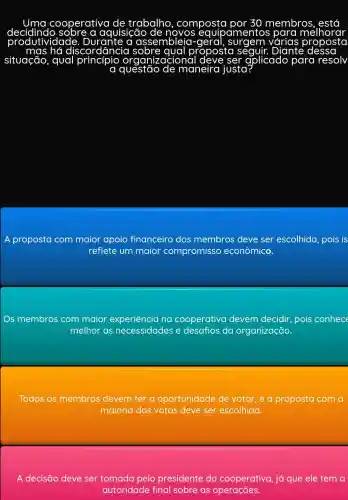 deciding so be aquisição	simentos
cooperativa trabalho , composta 30 membros
a assembleja-
hó discordâncic	roposta	Diante
situação, qual	rganizacional	ser aplicado para resolv
a questão maneira justa
A proposta com maior apoio financeiro dos membros deve ser escolhida pois is
reflete um maior compromisso econômico.
Os membros com maior experiência na cooperativa devem decidir pois conhece
melhor as necessidades e desafios da organização.
Todos os membros devem ter a oportunidade de votar,e a proposta com a
maioria dos votos deve ser escolhida.
A decisão deve ser tomada pelo presidente da cooperativa, já que ele tem a
autoridade final sobre as operações.