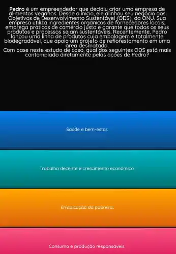 decidiu	uma empresa de
veganos	alinhou seu	aos
Sustentáve	ONU
utiliza ingredientes orgânicos fornecedores locais
práticas	e garante
e processos	sustentáveis Recentemer Pedro
produtos cuja embalagem é totalmente
biodegradável , que apoia um	'estamento em uma
area desmatada
Com base neste estudo	qual	seguintes ODS > está mais
contemplado diretamente pelas	Pedro
Saúde e bem -estar.
Trabalho decente e crescimento econômico.
Erradicação da pobreza.
Consumo e produção responsáveis.