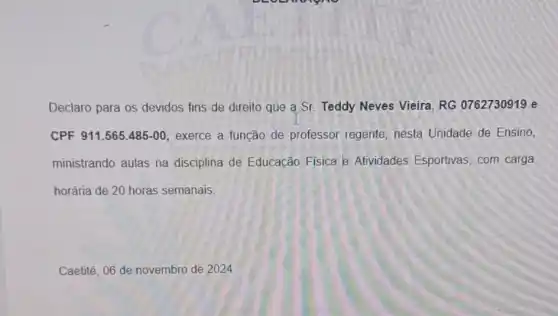 Declaro para os devidos fins de direito que a Sr. Teddy Neves Vieira, RG 0762730919 e
CPF 911.565.485-00 exerce a função de professor regente, nesta Unidade de Ensino,
ministrando aulas na disciplina de Educação Fisica e Atividades Esportivas, com carga
horária de 20 horas semanais.
Caetité, 06 de novembro de 2024