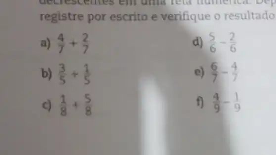 decrescentes em uma reta numene 1. Dep
registre por escrito e verifique o resultado
a) (4)/(7)+(2)/(7)
d) (5)/(6)-(2)/(6)
b) (3)/(5)+(1)/(5)
e) (6)/(7)-(4)/(7)
c) (1)/(8)+(5)/(8)
f) (4)/(9)-(1)/(9)