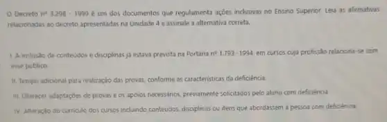 Decreto n^circ 3.298-1999 é um dos documentos que regulamenta ações inclusivas no Ensino Superior.Leia as afirmativas
relacionadas ao decreto apresentadas na Unidade 4 e assinale a alternativa correta.
1. A inclusão de conteúdos e disciplinas ja estava prevista na Portana n^circ 1.793-1994 em cursos cuja profissão relaciona-se com
esse publico
II. Tempo adicional para realização das provas, conforme as caracteristicas da deficiência.
iii. Oferecer adaptaçōes de provas e os apoios necessários, previamente solicitados pelo aluno com deficiência.
IV. Alteração do curriculo dos cursos incluindo conteudos disciplinas ou itens que abordassem à pessoa com deficiència.