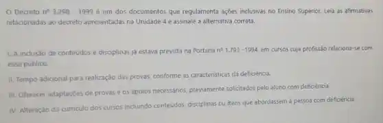 Decreto n^circ 3.298-1999 é um dos documentos que regulamenta ações inclusivas no Ensino Superior. Leia as afirmativas
relacionadas ao decreto apresentadas na Unidade 4 e assinale a alternativa correta.
1. A inclusão de conteúdos e disciplinas já estava prevista na Portaria n^circ 1.793-1994 em cursos cuja profissão relaciona-se com
esse público.
II. Tempo adicional para realização das provas conforme as caracteristicas da deficiência.
III. Oferecer adaptaçōes de provas e os apoios necessários previamente solicitados pelo aluno com deficiência.
IV. Alteração do curriculo dos cursos incluindo conteúdos disciplinas ou itens que abordassem à pessoa com deficiência.