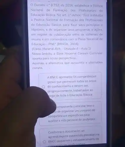 __
Decreto n.^circ  8.752, de 2016 estabelece a Politica
Nacional de Formação dos Profissionais da
Educação Básica. No art. 1^circ  define: "Fica instituída
a Política Nacional de Formação dos Profissionais
da Educação Básica para fixar seus princípios e
objetivos, e de organizar seus programas e ações,
em regime de colaboração entre os sistemas de
ensino e em consonância com o Plano Nacional de
Educação - PNE (BRASIL, 2016).
(Fonte: Material AVA - Unidade 4 - Aula 1)
Nesse âmbito, a Base Nacional Comum Curricular
aponta para novas perspectivas.
Assinale a alternativa que apresenta a alternativa
correta.
A BNCC apresenta 06 competencias
gerais que permeiam todas as áreas
do conhecimento e devem ser,
progressivamente trabalhadas ao
ongo de toda a Educação Básica.
componente curricular tem o
de organizar um conjunto de
competencias especificas para
auxiliar a vida pessoal do professor.
Conforme 0 documento, as
aprendizagens essenciais previstas na
BNCC requerem o estabelecimento de
comnetencias nrofissionais