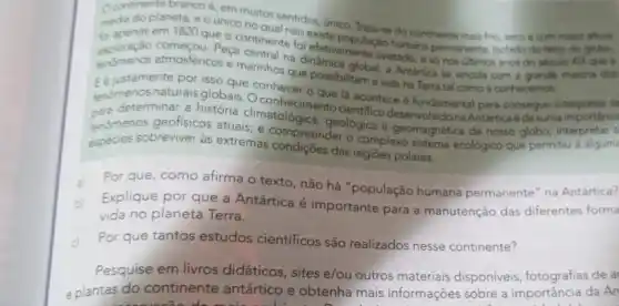 Deda do planeta, eounic no do continente mais fro secoe com maint
brancoé, em muitos sentidos, unico
em 1820 que o continente to existe populaço humara permanente, Isolado do resto do globe,
exploração na global, a Antartica se vincula com a grande
for efetivamente avistado, s số nos ultimos anos do seculo XPX que a
que possibilitam a vida ha Terra tal como a conhecemos
fenómenosnaturais globais, Oconheciment lá acontece é fundamenta para conseguir
cara determinar a história climatológica desenvolvido na Antártica desuma
tenomenos geofisicos atuais; e geológica e geomagnética de nosso globo
especies sobreviver às extremas compreender o complex sistema
Por que, como afirma o texto, não há "população humana permanente" na Antartica?
Explique por que a Antártica é importante para a manutenção das diferentes forma
vida no planeta Terra.
Por que tantos estudos científicos são realizados nesse continente?
Pesquise em livros didáticos, sites e/ou outros materiais disponiveis, fotografias de a
e plantas do continente antártico e obtenha mais informações sobre a importância da An