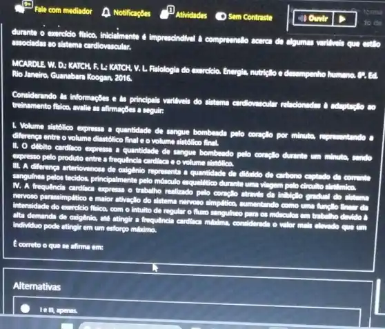 to de
durante o exercicio fisico.inicialmente imprescindivel compresentito sceres de algumas varilivels que entlo
associadas so sistema careliovascular.
MCARDLE W. D: KATCH A L: KATCH, V L. Fistologia do exercicio Energia
nutricllo e desempenho Rio Janeiro, Guansbar Koogen, 2016,
Considerando as informaçbes e as principais variliveis do sistema cardiovascular
r relacionades a adaptactio co treinamento flaioo, avalie as alimagoes a seguir:
1. Volume sistolico expresse a quantidade de sangue bombeada pelo complo por minuto, representando c
diferença entre o volume dinstólico final e o volume sist6lico final.
II. O débito cardiaco expressa a quantidade de sangue bombeado pelo conglo durante um minute.condo
expresso pelo produto entre a frequencia cardioca e o volume sist6lica,
III. A diferenca arteriovenosa de oxigênio representa a quantidade do diónido do eurbono captado da common
sangufnea pelos tecidos principalmente pelo músculo esquellitico durinte uma viagem pelo dirculto
IV. A frequência cardinca expresse o trabalho realizado pelo conclo do sistems
nervoso parassimplitico e maior ativação do sistema nervoso simplition,cumentando como uma funct to finess
on
intensidade do exercicio fisico com o intuito de regular o fluxo sangulneo para os mosculos em
alta demanda de oxigênia,ate atingir a frequêncin cardioca middims, considered
individuo pode atingirem um esforgo miximo.	do o vilor main claudo cure um
E correto o que se afirma em:
Alternativas
le III, apenas.