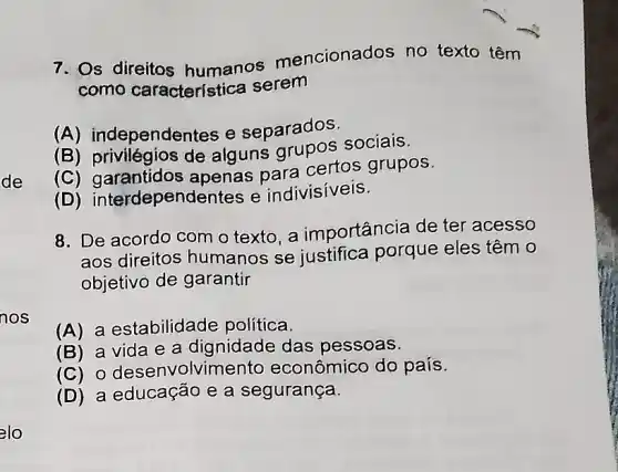 de
elo
7. Os direitos humanos mencionados no texto têm
como característica serem
(A) independentes e separados.
(B) privilegios de alguns sociais.
(C)garantidos apenas para certos grupos.
(D) interdepend entes e indivisiveis.
8. De acordo com o texto, a importância de ter acesso
aos direitos humanos se justifica porque eles têm 0
objetivo de garantir
(A) a estabilidade política
(B) a vida e a dignidade das pessoas.
(C) 0 desenvolvimento econômico do país.
(D) a educação e a segurança.