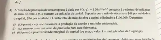 def.
4) A função de produção de uma empresa é dada por f(x,y)=100x^0,6y^0,4 em que x é o número deunidades
de mão de obra e y, o número de unidades de capital. Suponha que a mão de obra custe 48 por unidadee
capital, 36 por unidade. O custo total de mão de obra e capital é limitado a 100.000 Determine
a) (1,0 ponto) x ey que maximiza a produção de acordo a restrição estabelecida.
b) (0,5 ponto) 0 nivel máximo de produção para esse fabricante.
c) (0,5 ponto) a produtividade marginal do capital (ou seja, o valor lambda  - multiplicador de Lagrange)