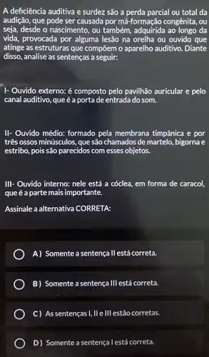 A deficiência auditiva e surdez são a perda parcial ou total da
audição, que pode ser causada por má -formação congênita, ou
seja, desde o nascimento, ou também, adquirida ao longo da
vida, provocada por alguma lesão na orelha ou ouvido que
atinge as estruturas que compōem o aparelho auditivo .Diante
disso, analise as sentenças a seguir:
I- Ouvido externo: é composto pelo pavilhão auricular e pelo
canal auditivo, queé a porta de entrada do som.
II- Ouvido médio:formado pela membrana timpânica e por
três ossos minúsculos que são chamados de martelo, bigorna e
estribo, pois são parecidos com esses objetos.
III- Ouvido interno:nele está a cóclea em forma de caracol,
que é a parte mais importante.
Assinale a alternativa CORRETA:
A) Somente a sentença II está correta.
B) Somente a sentença 111 está correta.
C) As sentenças I,II e III estão corretas.
D) Somente a sentença l está correta.