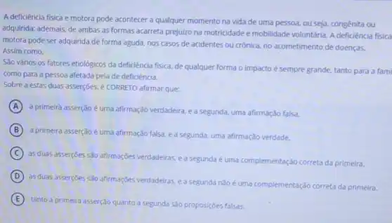 A deficiência física e motora pode acontecer a qualquer momento na vida de uma pessoa, ou seja, congênita ou
adquirida; ademais, de ambas as formas acarreta prejuizo na motricidade e mobilidade voluntária. A deficiência física
motora pode ser adquirida de forma aguda, nos casos de acidentes ou crônica, no acometimento de doenças.
Assim como,
São vários os fatores etiológicos da deficiência fisica, de qualquer forma o impacto é sempre grande, tanto para a fami
como para a pessoa afetada pela de deficiência.
Sobre a estas duas asserções, é CORRETO afirmar que:
A
a primeira asserção é uma afirmação verdadeira, e a segunda, uma afirmação falsa.
B
a primeira asserção é uma afirmação falsa, e a segunda, uma afirmação verdade.
C
as duas asserçoes são afirmações verdadeiras, e a segunda é uma complementação correta da primeira.
D
as duas asserçōes são afirmações verdadeiras. ea segunda não é uma complementação correta da primeira.
E
tanto a primeira asserção quanto a segunda são proposições falsas.